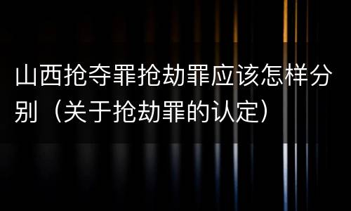 山西抢夺罪抢劫罪应该怎样分别（关于抢劫罪的认定）