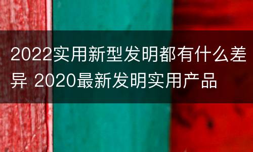 2022实用新型发明都有什么差异 2020最新发明实用产品