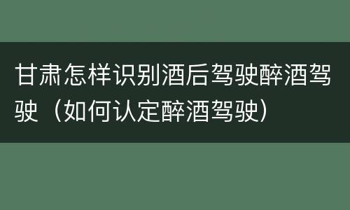 甘肃怎样识别酒后驾驶醉酒驾驶（如何认定醉酒驾驶）