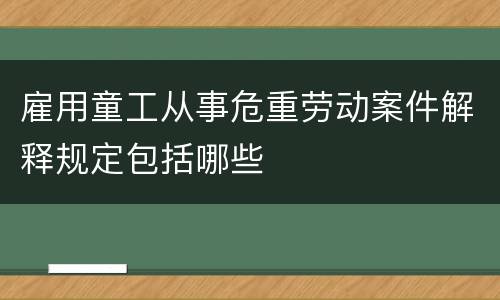 雇用童工从事危重劳动案件解释规定包括哪些