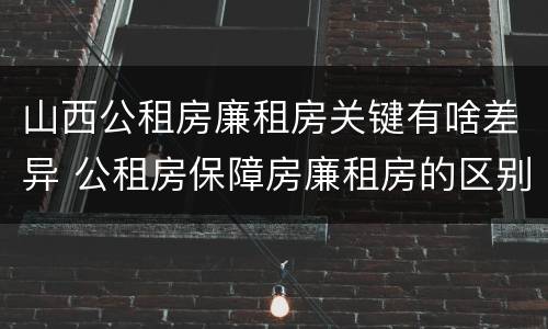 山西公租房廉租房关键有啥差异 公租房保障房廉租房的区别