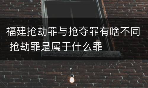 福建抢劫罪与抢夺罪有啥不同 抢劫罪是属于什么罪