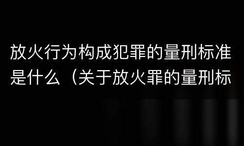 放火行为构成犯罪的量刑标准是什么（关于放火罪的量刑标准）