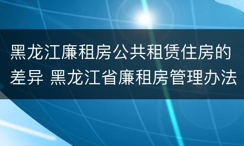 黑龙江廉租房公共租赁住房的差异 黑龙江省廉租房管理办法