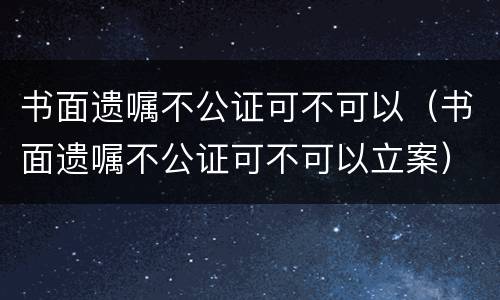 书面遗嘱不公证可不可以（书面遗嘱不公证可不可以立案）