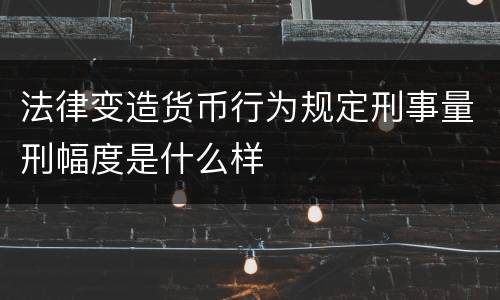 法律变造货币行为规定刑事量刑幅度是什么样