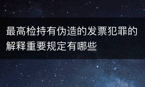 最高检持有伪造的发票犯罪的解释重要规定有哪些