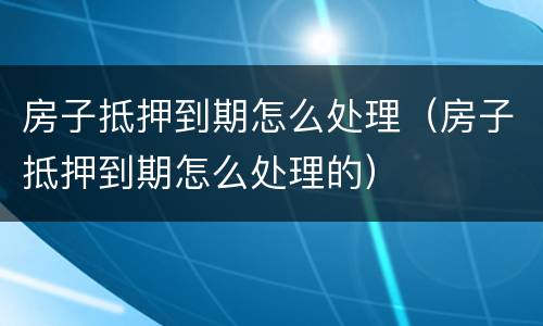 房子抵押到期怎么处理（房子抵押到期怎么处理的）