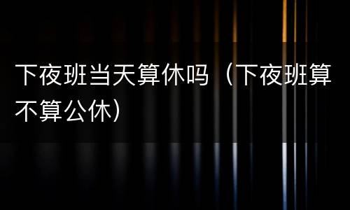 下夜班当天算休吗（下夜班算不算公休）