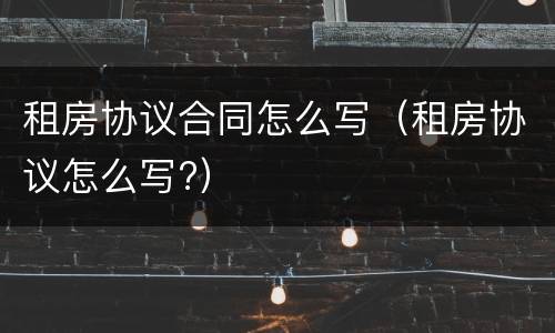 租房协议合同怎么写（租房协议怎么写?）