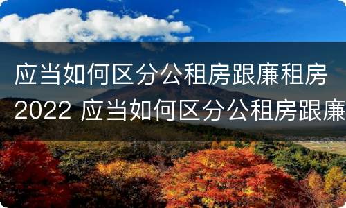 应当如何区分公租房跟廉租房2022 应当如何区分公租房跟廉租房2022年的区别