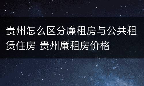 贵州怎么区分廉租房与公共租赁住房 贵州廉租房价格