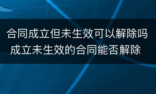 合同成立但未生效可以解除吗 成立未生效的合同能否解除