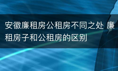 安徽廉租房公租房不同之处 廉租房子和公租房的区别