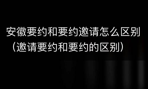 安徽要约和要约邀请怎么区别（邀请要约和要约的区别）