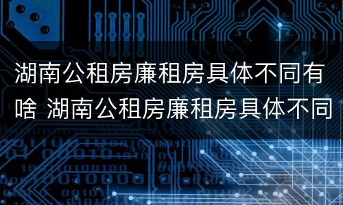 湖南公租房廉租房具体不同有啥 湖南公租房廉租房具体不同有啥区别呢