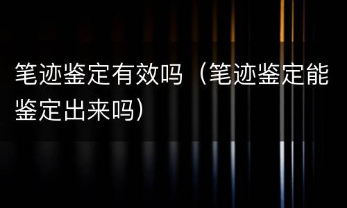 笔迹鉴定有效吗（笔迹鉴定能鉴定出来吗）
