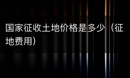 国家征收土地价格是多少（征地费用）
