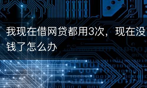 我现在借网贷都用3次，现在没钱了怎么办