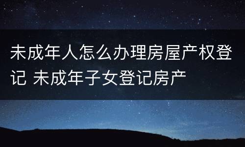 未成年人怎么办理房屋产权登记 未成年子女登记房产