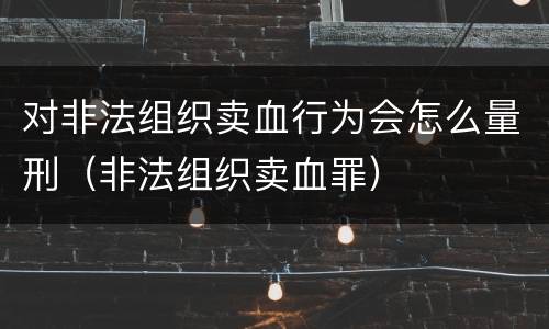 对非法组织卖血行为会怎么量刑（非法组织卖血罪）