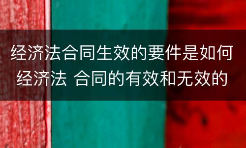 经济法合同生效的要件是如何 经济法 合同的有效和无效的条件