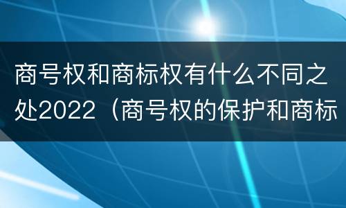 商号权和商标权有什么不同之处2022（商号权的保护和商标权的保护一样是全国性范围的）