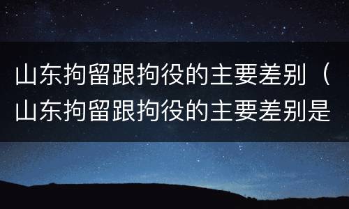 山东拘留跟拘役的主要差别（山东拘留跟拘役的主要差别是）