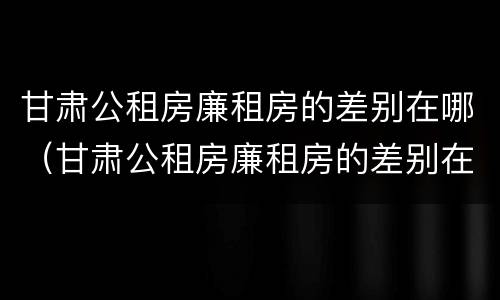 甘肃公租房廉租房的差别在哪（甘肃公租房廉租房的差别在哪里）