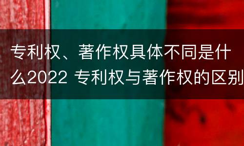 专利权、著作权具体不同是什么2022 专利权与著作权的区别与联系
