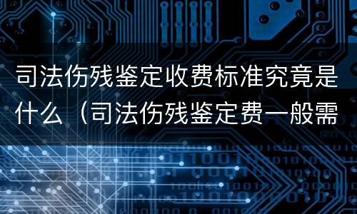 司法伤残鉴定收费标准究竟是什么（司法伤残鉴定费一般需要多少钱）