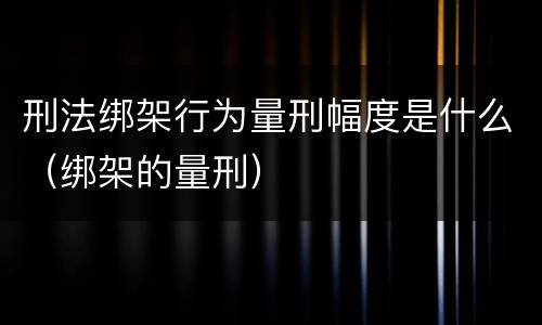 刑法绑架行为量刑幅度是什么（绑架的量刑）