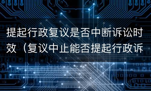 提起行政复议是否中断诉讼时效（复议中止能否提起行政诉讼）