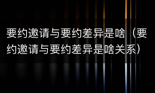要约邀请与要约差异是啥（要约邀请与要约差异是啥关系）