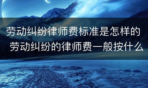 劳动纠纷律师费标准是怎样的 劳动纠纷的律师费一般按什么标准