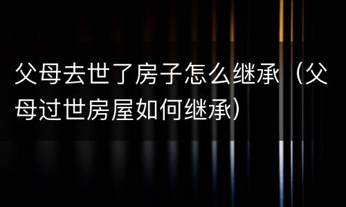 父母去世了房子怎么继承（父母过世房屋如何继承）