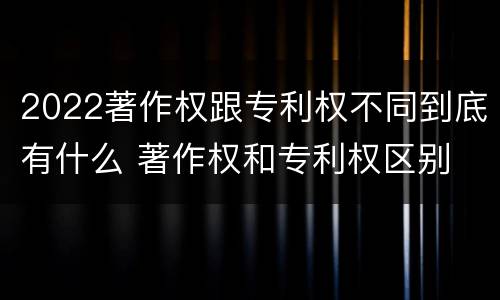 2022著作权跟专利权不同到底有什么 著作权和专利权区别