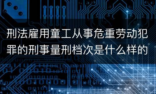 刑法雇用童工从事危重劳动犯罪的刑事量刑档次是什么样的