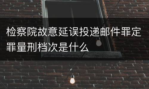 检察院故意延误投递邮件罪定罪量刑档次是什么