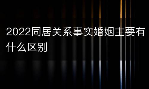 2022同居关系事实婚姻主要有什么区别