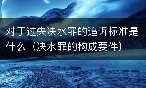 对于过失决水罪的追诉标准是什么（决水罪的构成要件）