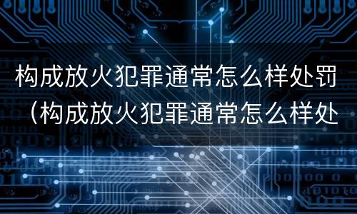 构成放火犯罪通常怎么样处罚（构成放火犯罪通常怎么样处罚的）