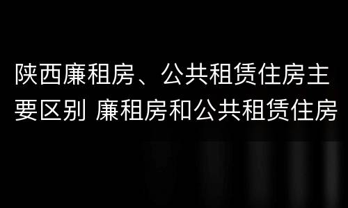 陕西廉租房、公共租赁住房主要区别 廉租房和公共租赁住房有什么区别