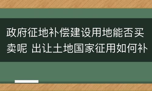 政府征地补偿建设用地能否买卖呢 出让土地国家征用如何补偿