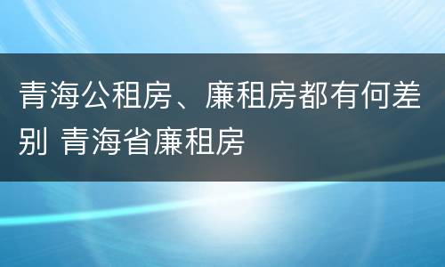青海公租房、廉租房都有何差别 青海省廉租房
