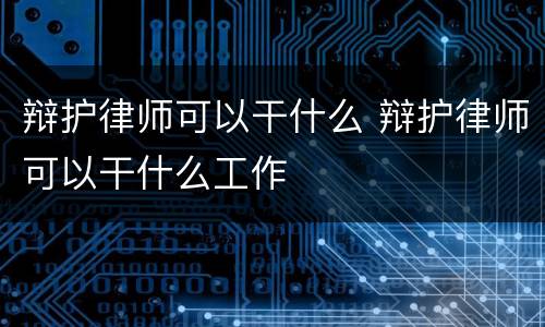 辩护律师可以干什么 辩护律师可以干什么工作