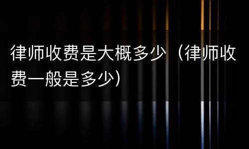 律师收费是大概多少（律师收费一般是多少）