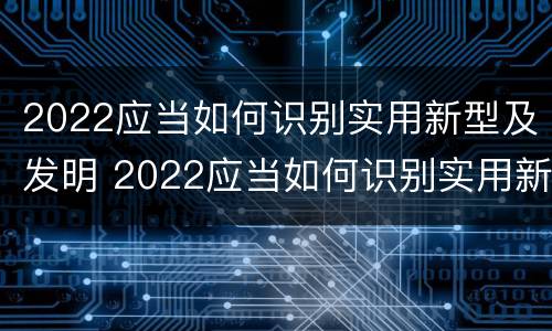 2022应当如何识别实用新型及发明 2022应当如何识别实用新型及发明的技术
