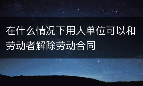 在什么情况下用人单位可以和劳动者解除劳动合同