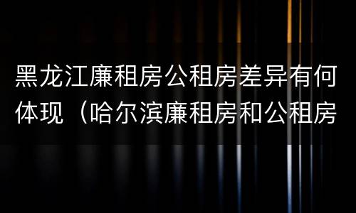 黑龙江廉租房公租房差异有何体现（哈尔滨廉租房和公租房有什么区别）